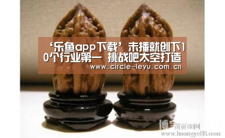 ‘乐鱼app下载’未播就创下10个行业第一 挑战吧太空打造最
